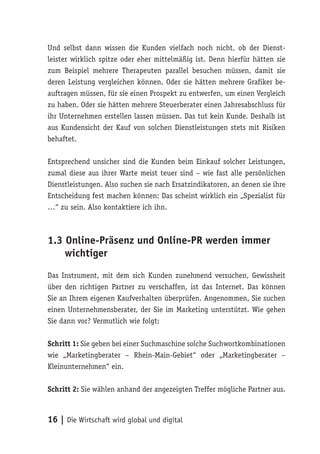 Und selbst dann wissen die Kunden vielfach noch nicht, ob der Dienst-
leister wirklich spitze oder eher mittelmäßig ist. Denn hierfür hätten sie
zum Beispiel mehrere Therapeuten parallel besuchen müssen, damit sie
deren Leistung vergleichen können. Oder sie hätten mehrere Grafiker be-
auftragen müssen, für sie einen Prospekt zu entwerfen, um einen Vergleich
zu haben. Oder sie hätten mehrere Steuerberater einen Jahresabschluss für
ihr Unternehmen erstellen lassen müssen. Das tut kein Kunde. Deshalb ist
aus Kundensicht der Kauf von solchen Dienstleistungen stets mit Risiken
behaftet.

Entsprechend unsicher sind die Kunden beim Einkauf solcher Leistungen,
zumal diese aus ihrer Warte meist teuer sind – wie fast alle persönlichen
Dienstleistungen. Also suchen sie nach Ersatzindikatoren, an denen sie ihre
Entscheidung fest machen können: Das scheint wirklich ein „Spezialist für
…“ zu sein. Also kontaktiere ich ihn.



1.3 Online-Präsenz und Online-PR werden immer
    wichtiger
Das Instrument, mit dem sich Kunden zunehmend versuchen, Gewissheit
über den richtigen Partner zu verschaffen, ist das Internet. Das können
Sie an Ihrem eigenen Kaufverhalten überprüfen. Angenommen, Sie suchen
einen Unternehmensberater, der Sie im Marketing unterstützt. Wie gehen
Sie dann vor? Vermutlich wie folgt:

Schritt 1: Sie geben bei einer Suchmaschine solche Suchwortkombinationen
wie „Marketingberater – Rhein-Main-Gebiet“ oder „Marketingberater –
Kleinunternehmen“ ein.

Schritt 2: Sie wählen anhand der angezeigten Treffer mögliche Partner aus.



16 | Die Wirtschaft wird global und digital
 