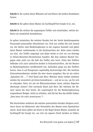 Schritt 3: Sie suchen deren Webseite auf und filtern die heißen Kandidaten
heraus.

Schritt 4: Sie geben deren Namen als Suchbegriff bei Google & Co. ein.

Schritt 5: Sie sichten die angezeigten Treffer und entscheiden, welche An-
bieter sie tatsächlich kontaktieren.

So gehen inzwischen die meisten Kunden bei der Suche beziehungsweise
Vorauswahl potenzieller Dienstleister vor. Und nun stellen Sie sich einmal
vor, Sie hätten zwei Marketingberater in der engeren Auswahl und gäben
deren Namen nacheinander in die Suchmaschine ein. Beim einen würden
nur drei, vier Treffer angezeigt und dabei würde es sich nur um Einträge
in Online-Branchen-Verzeichnisse handeln. Bei dem anderen Berater hin-
gegen wäre nicht nur die Zahl der Treffer sehr hoch. Unter den Treffern
befänden sich auch zahlreiche Artikel in Fachzeitschriften, die der Berater
zu Marketingthemen veröffentlicht hat. Außerdem ginge aus den Treffern
hervor, dass er auf Kongressen regelmäßig Fachvorträge hält. Bei welchem
Unternehmensberater würden Sie eher davon ausgehen: Das ist ein echter
„Spezialist für …“? Und Hand aufs Herz: Welchen dieser beiden Anbieter
würden Sie vermutlich als Erstes kontaktieren – und sei es nur, um für sich
zu erkunden: Kann ich mir als Kleinunternehmer einen solchen Experten
überhaupt leisten? Und nochmals Hand aufs Herz: Bei welchem der Be-
rater wären Sie eher bereit, Ihr ursprünglich für die Marketingberatung
vorgesehenes Budget, leicht zu erhöhen, weil Sie bei ihm das Gefühl haben:
„Dem kann ich mich anvertrauen.“?

Wie beschrieben verfahren die meisten potenziellen Kunden übrigens auch,
wenn ihnen ein Bekannter oder Verwandter den Namen eines Spezialisten
nennt. Auch dann geben sie heute in der Regel dessen Namen zunächst als
Suchbegriff bei Google ein, um sich ein eigenes Urteil darüber zu bilden,



                                Die Wirtschaft wird global und digital | 17
 