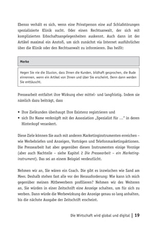 Ebenso verhält es sich, wenn eine Privatperson eine auf Schlafstörungen
spezialisierte Klinik sucht. Oder einen Rechtsanwalt, der sich mit
komplizierten Erbschaftsangelegenheiten auskennt. Auch dann ist der
Artikel maximal ein Anstoß, um sich zunächst via Internet ausführlicher
über die Klinik oder den Rechtsanwalt zu informieren. Das heißt:


 Merke


 Hegen Sie nie die Illusion, dass Ihnen die Kunden, bildhaft gesprochen, die Bude
 einrennen, wenn ein Artikel von Ihnen und über Sie erscheint. Denn dann werden
 Sie enttäuscht.


Pressearbeit entfaltet ihre Wirkung eher mittel- und langfristig. Indem sie
nämlich dazu beiträgt, dass

• Ihre Zielkunden überhaupt Ihre Existenz registrieren und
• sich Ihr Name verknüpft mit der Assoziation „Spezialist für …“ in deren
  Hinterkopf verankert.

Diese Ziele können Sie auch mit anderen Marketinginstrumenten erreichen –
wie Werbebriefen und Anzeigen, Vorträgen und Telefonmarketingaktionen.
Die Pressearbeit hat aber gegenüber diesen Instrumenten einige Vorzüge
(aber auch Nachteile – siehe Kapitel 2 Die Pressearbeit – ein Marketing-
instrument). Das sei an einem Beispiel verdeutlicht.

Nehmen wir an, Sie wären ein Coach. Die gibt es inzwischen wie Sand am
Meer. Deshalb stehen fast alle vor der Herausforderung: Wie kann ich mich
gegenüber meinen Mitbewerbern profilieren? Nehmen wir des Weiteren
an, Sie würden in einer Zeitschrift eine Anzeige schalten, um für sich zu
werben. Dann würde die Werbewirkung der Anzeige genau so lang anhalten,
bis die nächste Ausgabe der Zeitschrift erscheint.



                                   Die Wirtschaft wird global und digital | 19
 