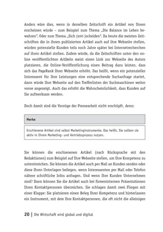 Anders wäre dies, wenn in derselben Zeitschrift ein Artikel von Ihnen
erscheinen würde – zum Beispiel zum Thema „Die Balance im Leben be-
wahren“. Oder zum Thema „Sich (ent-)scheiden“. Da heute die meisten Zeit-
schriften die in ihnen publizierten Artikel auch auf ihre Webseite stellen,
würden potenzielle Kunden teils noch Jahre später bei Internetrecherchen
auf ihren Artikel stoßen. Zudem würde, da die Zeitschriften unter den on-
line veröffentlichten Artikeln meist einen Link zur Webseite des Autors
platzieren, die Online-Veröffentlichung einen Beitrag dazu leisten, dass
sich das PageRank Ihrer Webseite erhöht. Das heißt, wenn ein potenzieller
Interessent für Ihre Leistungen eine entsprechende Suchanfrage startet,
dann würde Ihre Webseite auf den Trefferlisten der Suchmaschinen weiter
vorne angezeigt. Auch das erhöht die Wahrscheinlichkeit, dass Kunden auf
Sie aufmerksam werden.

Doch damit sind die Vorzüge der Pressearbeit nicht erschöpft, denn:


 Merke


 Erschienene Artikel sind selbst Marketinginstrumente. Das heißt, Sie sollten sie
 aktiv in Ihrem Marketing- und Vertriebsprozess nutzen.



Sie können die erschienenen Artikel (nach Rücksprache mit den
Redaktionen) zum Beispiel auf Ihre Webseite stellen, um Ihre Kompetenz zu
unterstreichen. Sie können die Artikel auch per Mail an Kunden senden oder
diese Ihren Unterlagen beilegen, wenn Interessenten per Mail oder Telefon
nähere schriftliche Infos anfragen. Und wenn Ihre Kunden Unternehmen
sind? Dann können Sie die Artikel auch bei firmeninternen Präsentationen
Ihren Kontaktpersonen überreichen. Sie schlagen damit zwei Fliegen mit
einer Klappe: Sie platzieren einen Beleg Ihrer Kompetenz und hinterlassen
ein Instrument, mit dem Ihre Kontaktpersonen, die oft nicht die alleinigen



20 | Die Wirtschaft wird global und digital
 