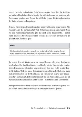 heute? Heute ist es in einigen Branchen sozusagen Usus, dass die Anbieter
auch einen Blog haben. Und schon ist die nächste Innovation im Anmarsch.
Zunehmend gewinnt das Thema Social Media in den Marketingkonzepten
der Unternehmen an Bedeutung.

Je mehr Marketinginstrumente es gibt, umso wichtiger ist es zu wissen: Wie
funktionieren die Instrumente? Und: Wofür kann ich sie einsetzen? Denn
für alle Marketinginstrumente gilt: Sie sind keine Zaubermittel – selbst
wenn manche Marketingagenturen speziell die neueren Instrumente so
präsentieren. Vielmehr gilt:


 Merke


 Alle Marketinginstrumente – ganz gleich, ob Werbebrief oder Anzeige, Presse-
 arbeit oder Blog – sind Werkzeuge. Sie eignen sich nur für bestimmte Zwecke.



Sie lassen sich mit Werkzeugen wie einem Hammer oder einer Kneifzange
vergleichen. Für das Einschlagen von Nägeln ist ein Hammer ein vorzüg-
liches Instrument. Schrauben lassen sich mit ihm aber nicht in ein Holz-
brett drehen. Und mit einer Kneifzange können Sie im Notfall zwar auch
mal einen Nagel in ein Brett schlagen. Ein Hammer ist hierfür aber das ge-
eignetere Instrument. Entsprechendes gilt für die Pressearbeit. Auch sie ist
nur ein Marketinginstrument unter vielen – mit Stärken und Schwächen.

Bezüglich der Pressearbeit existieren viele Vorurteile. Mit diesen gilt es auf-
zuräumen, damit Sie zum richtigen Marketinginstrument greifen.




                             Die Pressearbeit – ein Marketinginstrument | 25
 