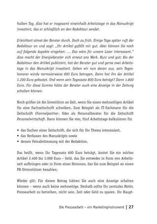 halben Tag. Also hat er insgesamt eineinhalb Arbeitstage in das Manuskript
investiert, das er schließlich an den Redakteur sendet.

Erleichtert atmet der Berater durch. Doch zu früh. Einige Tage später ruft der
Redakteur an und sagt: „Ihr Artikel gefällt mir gut. Aber können Sie noch
auf folgende Aspekte eingehen: … Das wäre für unsere Leser interessant.“
Also macht der Energieberater sich erneut ans Werk. Kurz und gut: Bis der
Redakteur den Artikel publiziert, hat der Berater gut und gerne zwei Arbeits-
tage in das Manuskript investiert. Gehen wir nun davon aus, sein Tages-
honorar würde normalerweise 600 Euro betragen. Dann hat ihn der Artikel
1.200 Euro gekostet. Und wenn sein Tagessatz 800 Euro beträgt? Dann 1.600
Euro. Für diese Summe hätte der Berater auch eine Anzeige in der Zeitung
schalten können.

Noch größer ist die Investition an Zeit, wenn Sie einen mehrseitigen Artikel
für eine Fachzeitschrift schreiben. Zum Beispiel als IT-Fachmann für die
Zeitschrift Channelpartner. Oder als Personalberater für die Zeitschrift
Personalwirtschaft. Dann können Sie vier, fünf Arbeitstage kalkulieren für

• das Suchen einer Zeitschrift, die sich für Ihr Thema interessiert,
• das Verfassen des Manuskripts sowie
• dessen Feinabstimmung mit der Redaktion.

Das heißt, wenn Ihr Tagessatz 600 Euro beträgt, kostet Sie ein solcher
Artikel 2.400 bis 3.000 Euro – Geld, das Sie entweder in Form von Arbeits-
zeit aufbringen oder in Form eines Honorars, das Sie zum Beispiel an einen
PR-Unterstützer bezahlen.

Wieder gilt: Für diesen Betrag hätten Sie auch eine Anzeige schalten
können – wenn auch keine mehrseitige. Deshalb sollte Ihr zentrales Motiv,
Pressearbeit zu betreiben, nicht sein, Zeit oder Geld zu sparen. Ihr Haupt-



                            Die Pressearbeit – ein Marketinginstrument | 27
 