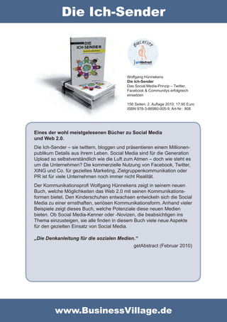 Die Ich-Sender



                                          Wolfgang Hünnekens
                                          Die Ich-Sender
                                          Das Social Media-Prinzip – Twitter,
                                          Facebook & Communitys erfolgreich
                                          einsetzen

                                          156 Seiten; 2. Auflage 2010; 17,90 Euro
                                          ISBN 978-3-86980-005-9; Art-Nr.: 808




Eines der wohl meistgelesenen Bücher zu Social Media
und Web 2.0.
Die Ich-Sender – sie twittern, bloggen und präsentieren einem Millionen-
publikum Details aus ihrem Leben. Social Media sind für die Generation
Upload so selbstverständlich wie die Luft zum Atmen – doch wie steht es
um die Unternehmen? Die kommerzielle Nutzung von Facebook, Twitter,
XING und Co. für gezieltes Marketing, Zielgruppenkommunikation oder
PR ist für viele Unternehmen noch immer nicht Realität.
Der Kommunikationsprofi Wolfgang Hünnekens zeigt in seinem neuen
Buch, welche Möglichkeiten das Web 2.0 mit seinen Kommunikations-
formen bietet. Den Kinderschuhen entwachsen entwickeln sich die Social
Media zu einer ernsthaften, seriösen Kommunikationsform. Anhand vieler
Beispiele zeigt dieses Buch, welche Potenziale diese neuen Medien
bieten. Ob Social Media-Kenner oder -Novizen, die beabsichtigen ins
Thema einzusteigen, sie alle finden in diesem Buch viele neue Aspekte
für den gezielten Einsatz von Social Media.

„Die Denkanleitung für die sozialen Medien.“
                                             getAbstract (Februar 2010)




         www.BusinessVillage.de
 