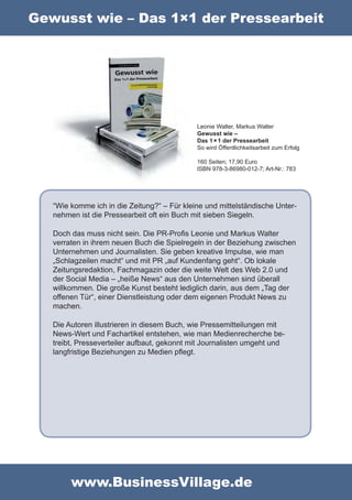 Gewusst wie – Das 1×1 der Pressearbeit




                                             Leonie Walter, Markus Walter
                                             Gewusst wie –
                                             Das 1 × 1 der Pressearbeit
                                             So wird Öffentlichkeitsarbeit zum Erfolg

                                             160 Seiten; 17,90 Euro
                                             ISBN 978-3-86980-012-7; Art-Nr.: 783




   “Wie komme ich in die Zeitung?“ – Für kleine und mittelständische Unter-
   nehmen ist die Pressearbeit oft ein Buch mit sieben Siegeln.

   Doch das muss nicht sein. Die PR-Profis Leonie und Markus Walter
   verraten in ihrem neuen Buch die Spielregeln in der Beziehung zwischen
   Unternehmen und Journalisten. Sie geben kreative Impulse, wie man
   „Schlagzeilen macht“ und mit PR „auf Kundenfang geht“. Ob lokale
   Zeitungsredaktion, Fachmagazin oder die weite Welt des Web 2.0 und
   der Social Media – „heiße News“ aus den Unternehmen sind überall
   willkommen. Die große Kunst besteht lediglich darin, aus dem „Tag der
   offenen Tür“, einer Dienstleistung oder dem eigenen Produkt News zu
   machen.

   Die Autoren illustrieren in diesem Buch, wie Pressemitteilungen mit
   News-Wert und Fachartikel entstehen, wie man Medienrecherche be-
   treibt, Presseverteiler aufbaut, gekonnt mit Journalisten umgeht und
   langfristige Beziehungen zu Medien pflegt.




        www.BusinessVillage.de
 