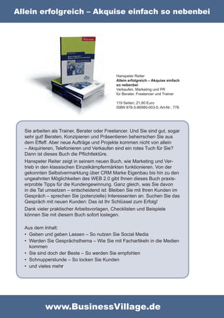 Allein erfolgreich – Akquise einfach so nebenbei




                                             Hanspeter Reiter
                                             Allein erfolgreich – Akquise einfach
                                             so nebenbei
                                             Verkaufen, Marketing und PR
                                             für Berater, Freelancer und Trainer

                                             119 Seiten; 21,80 Euro
                                             ISBN 978-3-86980-003-5; Art-Nr.: 776




  Sie arbeiten als Trainer, Berater oder Freelancer. Und Sie sind gut, sogar
  sehr gut! Beraten, Konzipieren und Präsentieren beherrschen Sie aus
  dem Effeff. Aber neue Aufträge und Projekte kommen nicht von allein
  – Akquirieren, Telefonieren und Verkaufen sind ein rotes Tuch für Sie?
  Dann ist dieses Buch die Pflichtlektüre.
  Hanspeter Reiter zeigt in seinem neuen Buch, wie Marketing und Ver-
  trieb in den klassischen Einzelkämpfermärkten funktionieren. Von der
  gekonnten Selbstvermarktung über CRM Marke Eigenbau bis hin zu den
  ungeahnten Möglichkeiten des WEB 2.0 gibt Ihnen dieses Buch praxis-
  erprobte Tipps für die Kundengewinnung. Ganz gleich, was Sie davon
  in die Tat umsetzen – entscheidend ist: Bleiben Sie mit Ihren Kunden im
  Gespräch – sprechen Sie (potenzielle) Interessenten an. Suchen Sie das
  Gespräch mit neuen Kunden: Das ist Ihr Schlüssel zum Erfolg!
  Dank vieler praktischer Arbeitsvorlagen, Checklisten und Beispiele
  können Sie mit diesem Buch sofort loslegen.

  Aus dem Inhalt:
  • Geben und geben Lassen – So nutzen Sie Social Media
  • Werden Sie Gesprächsthema – Wie Sie mit Fachartikeln in die Medien
    kommen
  • Sie sind doch der Beste – So werden Sie empfohlen
  • Schnupperstunde – So locken Sie Kunden
  • und vieles mehr




           www.BusinessVillage.de
 