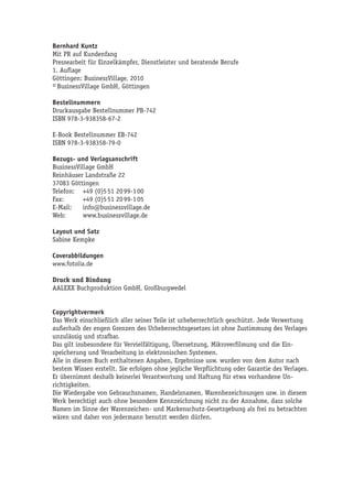 Bernhard Kuntz
Mit PR auf Kundenfang
Pressearbeit für Einzelkämpfer, Dienstleister und beratende Berufe
1. Auflage
Göttingen: BusinessVillage, 2010
© BusinessVillage GmbH, Göttingen

Bestellnummern
Druckausgabe Bestellnummer PB-742
ISBN 978-3-938358-67-2

E-Book Bestellnummer EB-742
ISBN 978-3-938358-79-0

Bezugs- und Verlagsanschrift
BusinessVillage GmbH
Reinhäuser Landstraße 22
37083 Göttingen
Telefon: +49 (0)5 51 20 99-1 00
Fax:       +49 (0)5 51 20 99-1 05
E-Mail:    info@businessvillage.de
Web:       www.businessvillage.de

Layout und Satz
Sabine Kempke

Coverabbildungen
www.fotolia.de

Druck und Bindung
AALEXX Buchproduktion GmbH, Großburgwedel


Copyrightvermerk
Das Werk einschließlich aller seiner Teile ist urheberrechtlich geschützt. Jede Verwertung
außerhalb der engen Grenzen des Urheberrechtsgesetzes ist ohne Zustimmung des Verlages
unzulässig und strafbar.
Das gilt insbesondere für Vervielfältigung, Übersetzung, Mikroverfilmung und die Ein-
speicherung und Verarbeitung in elektronischen Systemen.
Alle in diesem Buch enthaltenen Angaben, Ergebnisse usw. wurden von dem Autor nach
bestem Wissen erstellt. Sie erfolgen ohne jegliche Verpflichtung oder Garantie des Verlages.
Er übernimmt deshalb keinerlei Verantwortung und Haftung für etwa vorhandene Un-
richtigkeiten.
Die Wiedergabe von Gebrauchsnamen, Handelsnamen, Warenbezeichnungen usw. in diesem
Werk berechtigt auch ohne besondere Kennzeichnung nicht zu der Annahme, dass solche
Namen im Sinne der Warenzeichen- und Markenschutz-Gesetzgebung als frei zu betrachten
wären und daher von jedermann benutzt werden dürfen.
 