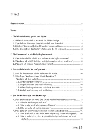 Inhalt

Über den Autor............................................................................................. 5


Vorwort ....................................................................................................... 7

1. Die Wirtschaft wird global und digital ...................................................... 11
    1.1 Öffentlichkeitsarbeit – ein Muss für Selbstständige .................................. 12
    1.2 Spezialisten leben von ihrer Bekanntheit und ihrem Ruf ........................... 14
    1.3 Online-Präsenz und Online-PR werden immer wichtiger ............................. 16
    1.4 Das Internet hat das Käuferverhalten und die PR verändert ....................... 18

2. Die Pressearbeit – ein Marketinginstrument ............................................. 23
    2.1 Was unterscheidet die PR von anderen Marketinginstrumenten? ................. 24
    2.2 Was kann ich mit PR in Print- und Onlinemedien (nicht) erreichen? ............ 33
    2.3 Was will ich mit der Pressearbeit erreichen?............................................ 41

3. Pressearbeit ist ein Verkaufsprozess ........................................................ 49
    3.1 Bei der Pressearbeit ist der Redakteur der Kunde ..................................... 50
    3.2 Kernfrage: Was braucht der „Kunde Redakteur“?
    3.2 Was kann ich ihm bieten? .................................................................... 55
        3.2.1 Interessante Neuigkeiten ............................................................. 56
        3.2.2 Expertenwissen und Praxiserfahrung .............................................. 60
        3.2.3 Klare Stellungnahme und pointierte Aussagen ................................. 62
        3.2.4 Arbeitserleichterung und -entlastung............................................. 67

4. Von der PR-Strategie zum PR-Konzept ...................................................... 71
    4.1 Wie entwickle ich für Print- und Online-Medien interessante Angebote? ...... 73
        4.1.1 Welche Medien spreche ich an? ..................................................... 73
        4.1.2 Wie produziere ich interessante Themen? ....................................... 81
        4.1.3 Wie verpacke ich meine Angebote? ................................................ 88
    4.2 Wie gehe ich beim Verkaufen meiner Themen und Artikel vor? ................... 95
        4.2.1 Wie erreiche ich, dass mein Name regelmäßig in der Zeitung steht? .... 95
        4.2.2 Wie schaffe ich es, dass Noch-nicht-Kunden im Internet auf mich
        4.2.2 stoßen? .................................................................................... 99



                                                                                                 Inhalt | 3
 