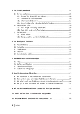 5. Das Schreib-Handwerk ...........................................................................107
   5.1 Der Text als Ganzes ............................................................................108
       5.1.1 Sich auf das Wesentlich beschränken ............................................108
       5.1.2 Erzählen statt schwadronieren .....................................................110
       5.1.3 Informieren statt werben ............................................................113
       5.1.4 Unverzichtbar: eine erkennbar logische Struktur .............................116
   5.2 Die einzelnen Sätze ...........................................................................120
       5.2.1 Viele Haupt- und wenig Nebensätze..............................................120
       5.2.2 Viele Aktiv- und wenig Passivsätze ...............................................123
   5.3 Die Wortwahl ....................................................................................124
       5.3.1 Aktive Verben ...........................................................................124
       5.3.2 Wenig Adverbien und ähnliche Füllworte .......................................127

6. Die wichtigsten Textarten ......................................................................133
   6.1 Pressemitteilung ...............................................................................134
   6.2 Fachartikel .......................................................................................140
   6.3 Projektbericht ...................................................................................148
   6.4 Interview .........................................................................................155
   6.5 Journalistische Artikel........................................................................158

7. Was Redakteure sonst noch mögen ..........................................................163
   7.1 Fotos...............................................................................................164
   7.2 Grafiken und Tabellen .......................................................................168
   7.3 Checklisten und Tipps ........................................................................169
   7.4 Studien und Befragungen ...................................................................172

8. Vom PR-Konzept zur PR-Aktion ...............................................................177
   8.1 Wie komme ich an die Adressen der Redaktionen?...................................178
   8.2 Wann und wie trete ich mit den Redakteuren in Kontakt? ........................180
   8.3 Wie gehe ich mit von Redaktionen bearbeiteten Manuskripten um? ...........186
   8.4 Was gilt es beim Publizieren von Artikeln im Internet zu beachten? ..........188

9. Mit den erschienenen Artikeln Kunden und Aufträge gewinnen .................191

10. Selbst machen oder PR-Unterstützer engagieren? ...................................197

11. Ausblick: Kommt demnächst die Pressearbeit 2.0? .................................205



4 | Inhalt
 
