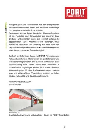 2 
Maßgenauigkeit und Planebenheit. Aus dem breit gefächer-ten 
weißen Bausystem lassen sich moderne, hochwertige 
und energiesparende Gebäude erstellen. 
Besonderer Vorzug dieses bewährten Mauerwerksystems 
ist die Flexibilität und Kompatibilität der einzelnen Bau-produkte 
untereinander dank der optimal aufeinander 
abgestimmten Maße, Anschlüsse und Toleranzen. Hinzu 
kommt die Produktion und Lieferung aus einer Hand von 
regional ansässigen Herstellern mit kurzen Lieferwegen und 
einer daraus optimierten Baustellenlogistik. 
Zugleich ermöglicht das Bauen mit PORIT Porenbeton und 
Kalksandstein für den Planer eine Fülle gestalterischer und 
technischer Möglichkeiten. Der Bauherr profitiert von einer 
Bauausführung nach seinen individuellen Wünschen in 
hoher Qualität zu günstigen Kosten. Nicht zuletzt bietet das 
Mauerwerksystem für den Ausführenden neben problem-loser 
und wirtschaftlicher Verarbeitung zugleich ein hohes 
Maß an Rationalität und Bauablaufoptimierung. 
Manu PORQualität092014 
2.640 Zeichen 
PORFDW2464.jpg 
Qualitativ hochwertig und wirtschaftlich – Bauen mit PORIT Porenbeton. 
 