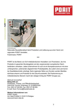 PORCIR029a.jpg 
Rationeller Baustellenablauf dank Produktion und Lieferung aus einer Hand vom 
regionalen PORIT Hersteller. 
Fotohinweis: PORIT 
3 
xxx 
PORIT ist die Marke von fünf mittelständischen Herstellern von Porenbeton, die ihre 
Produkte im gesamten Bundesgebiet und den angrenzenden europäischen Nach-barländern 
vertreiben. Jedes Unternehmen für sich ist ein Kompetenzzentrum mit einer 
umfangreichen, aufeinander abgestimmten Produktpalette, die zudem einer permanen-ten 
Qualitätskontrolle unterliegt. Dank regionaler Nähe zum Kunden werden Marktbe-dürfnisse 
erkannt und Produkte für die Zukunft erarbeitet. Die Positionierung im 
mittelständischen Bereich macht den stetigen Erfolg der PORIT Gruppe aus. 
Abdruck honorarfrei! 
Beleg bitte an: 
Flüstertüte - Presse- und Öffentlichkeitsarbeit 
Sven-Erik Tornow, Entenweg 15, D-50829 Köln 
Fon: 0221-27 89 004, Fax: 0221-27 89 009 
E-mail: Sven.Tornow@fluestertuete.de 
Weitere Informationen von: 
PORIT GmbH 
Am Opel-Prüffeld 3, D-63110 Rodgau 
www.porit-kann-das.de 
