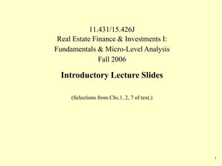 11.431/15.426J
1
Real Estate Finance & Investments I:
Fundamentals & Micro-Level Analysis
Fall 2006
Introductory Lecture Slides
(Selections from Chs.1, 2, 7 of text.)
 