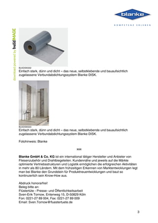  
	
   3
BLKDISK002
Einfach stark, dünn und dicht – das neue, selbstklebende und bauaufsichtlich
zugelassene Verbundabdichtungssystem Blanke DISK.
BLKDISK003
Einfach stark, dünn und dicht – das neue, selbstklebende und bauaufsichtlich
zugelassene Verbundabdichtungssystem Blanke DISK.
Fotohinweis: Blanke
xxx
Blanke GmbH & Co. KG ist ein international tätiger Hersteller und Anbieter von
Fliesenzubehör und Drahtbiegeteilen. Kundennähe und jeweils auf die Märkte
optimierte Vertriebsstrukturen und Logistik ermöglichen die erfolgreichen Aktivitäten
in mehr als 80 Ländern. Mit dem frühzeitigen Erkennen von Marktentwicklungen legt
man bei Blanke den Grundstein für Produktneuentwicklungen und baut so
kontinuierlich sein Know-How aus.
Abdruck honorarfrei!
Beleg bitte an:
Flüstertüte - Presse- und Öffentlichkeitsarbeit
Sven-Erik Tornow, Entenweg 15, D-50829 Köln
Fon: 0221-27 89 004, Fax: 0221-27 89 009
Email: Sven.Tornow@fluestertuete.de
 