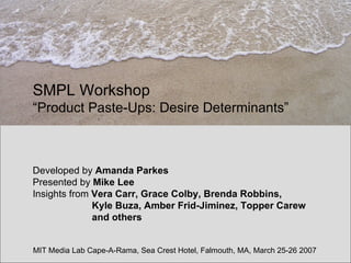 SMPL Workshop   “Product Paste-Ups: Desire Determinants” Developed by  Amanda Parkes Presented by  Mike Lee Insights from  Vera Carr, Grace Colby, Brenda Robbins,    Kyle Buza, Amber Frid-Jiminez, Topper Carew   and others MIT Media Lab Cape-A-Rama, Sea Crest Hotel, Falmouth, MA, March 25-26 2007 