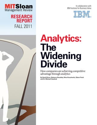 In collaboration with
                                                   IBM Institute for Business Value



RESEARCH
  REPORT
 FALL 2011

             Analytics:
             The
             Widening
             Divide
             How companies are achieving competitive
             advantage through analytics
             By David Kiron, Rebecca Shockley, Nina Kruschwitz, Glenn Finch
             and Dr. Michael Haydock
 