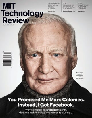 has Quantum 
computinG 
finallY 
aRRiVed? 
Upfront p24 
how 
tomoRRow’s 
staRtups will 
be funded 
Business Report p75 
tech 
tRansfoRms 
music, aRt, 
and pRose 
Reviews p87 
Buzz Aldrin, 
Apollo 11 
moonwalker, 
would like a 
word with you. 
vol. 115 no. 6 | $4.99 US 
You Promised Me Mars Colonies. 
Instead, I Got Facebook. 
We’ve stopped solving big problems. 
Meet the technologists who refuse to give up. p26 
 