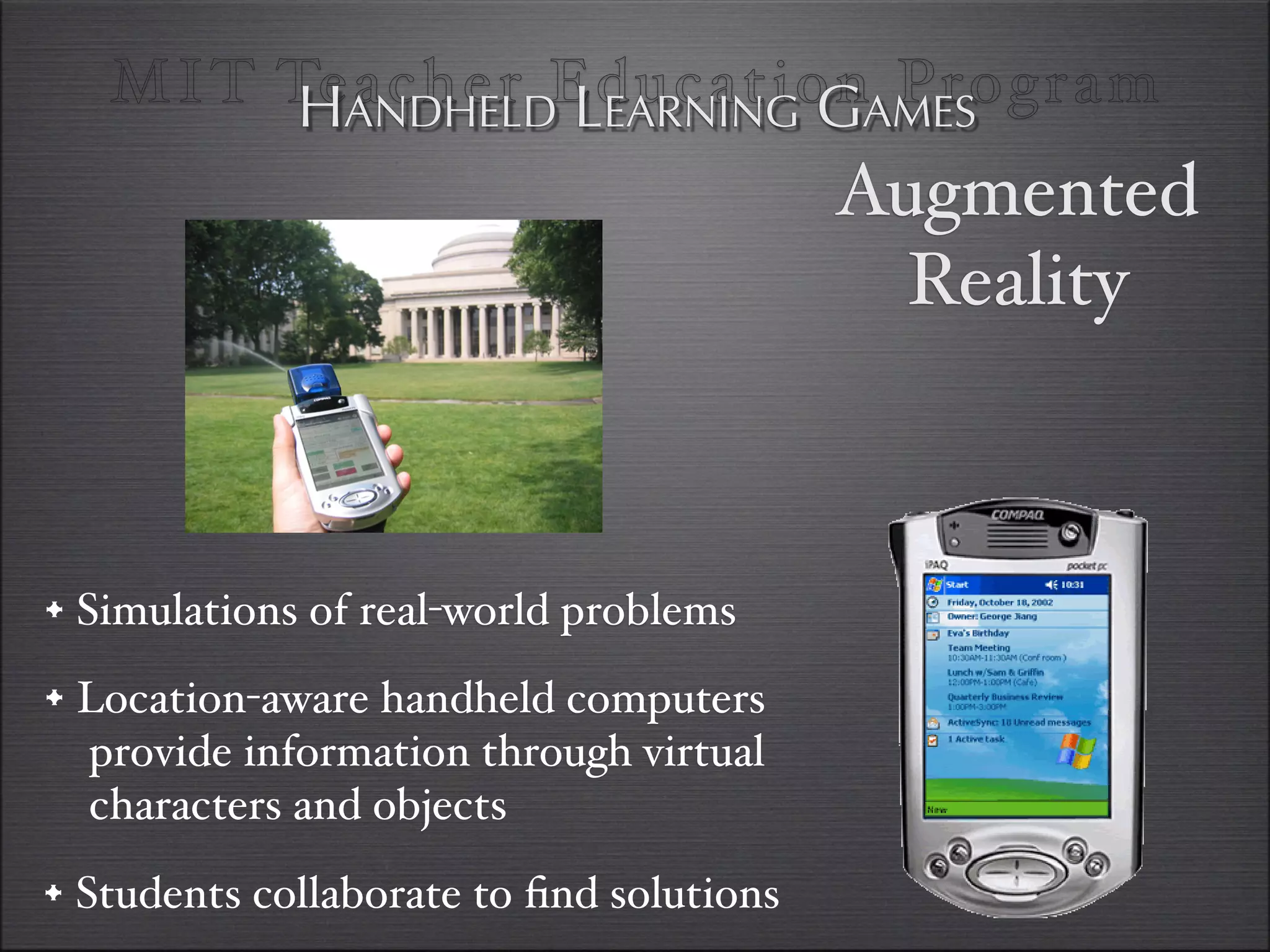 MI T TeANDHELDEducationAMES
         H acher LEARNING G Program
                                          Augmented
                                            Reality



•#Simulations of real-world problems
• Location-aware handheld computers
  provide information through virtual
  characters and objects
• Students collaborate to ﬁnd solutions
 