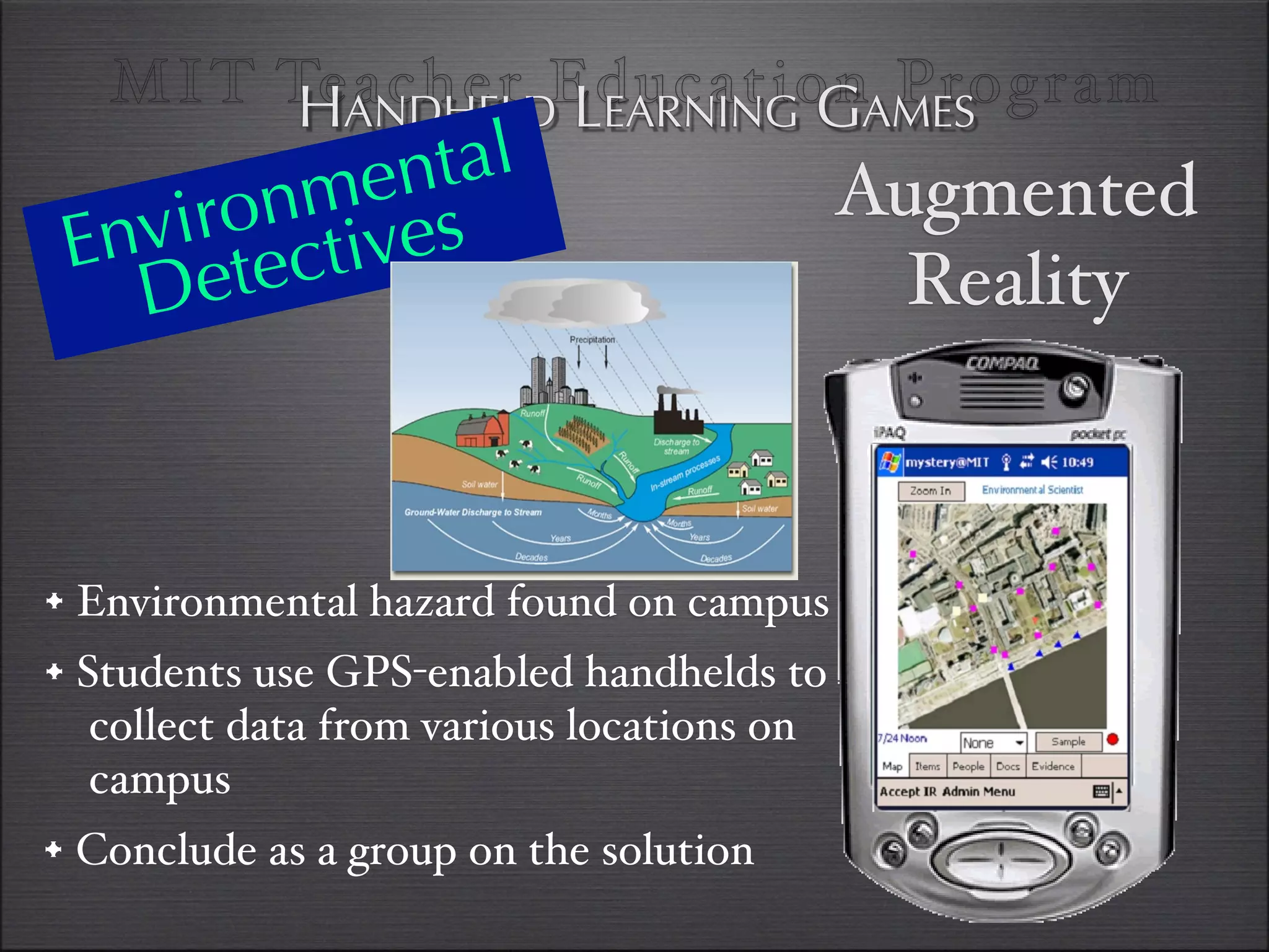 MI T TeANDHELDEducationAMES
         H acher LEARNING G Program
           en tal
       nm es
   viro ctiv                                Augmented
 En ete
   D                                          Reality



• Environmental hazard found on campus
• Students use GPS-enabled handhelds to
   collect data from various locations on
   campus
• Conclude as a group on the solution
 