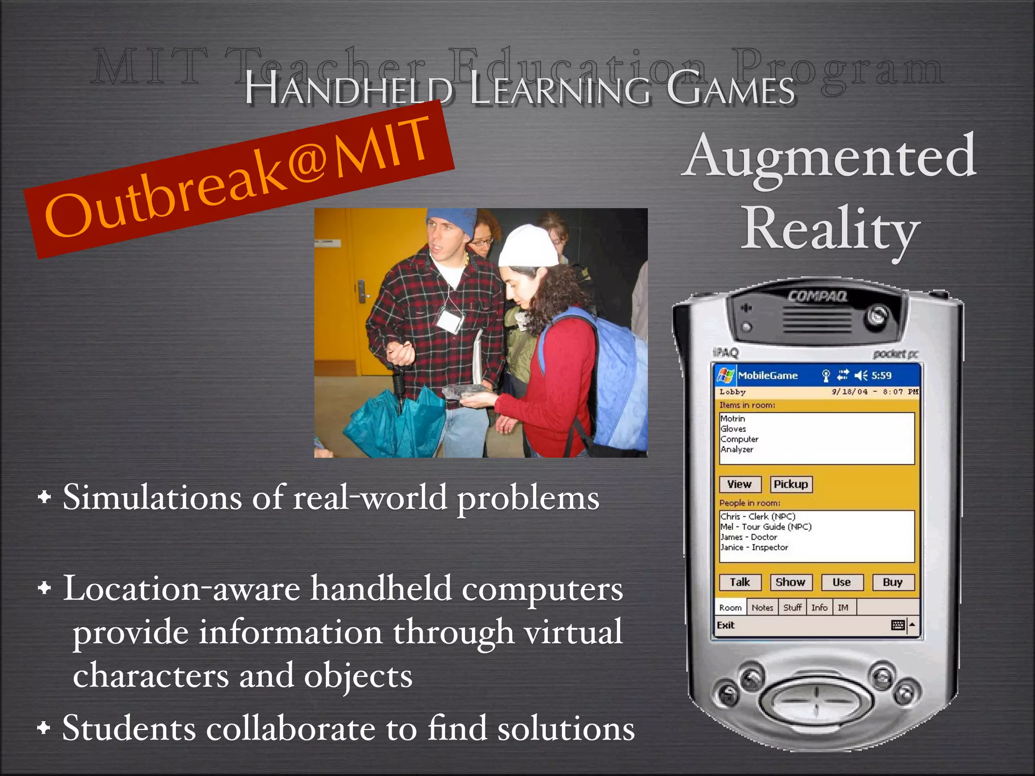 MI T TeANDHELDEducationAMES
         H acher LEARNING G Program

              @M IT                       Augmented
    u tbr eak
O                                           Reality



•#Simulations of real-world problems

• Location-aware handheld computers
   provide information through virtual
   characters and objects
• Students collaborate to ﬁnd solutions
 