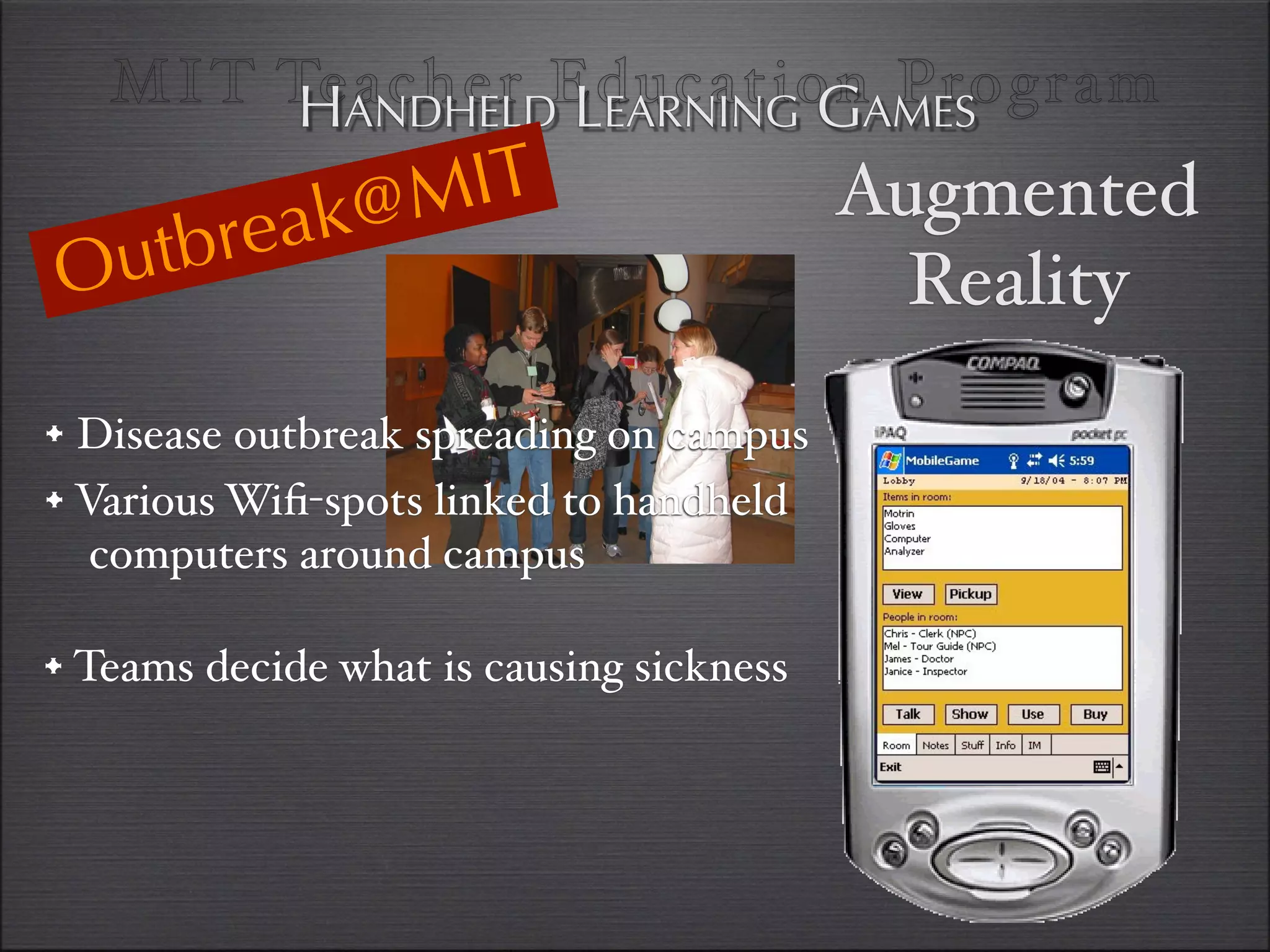 MI T TeANDHELDEducationAMES
         H acher LEARNING G Program

              @M IT                       Augmented
    u tbr eak
O                                           Reality
• Disease outbreak spreading on campus
• Various Wiﬁ-spots linked to handheld
   computers around campus

• Teams decide what is causing sickness
 