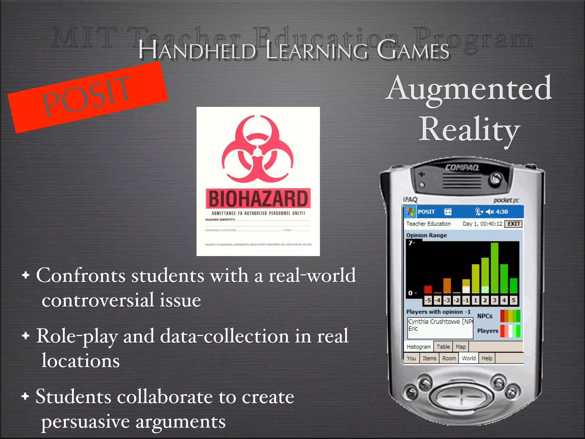 MI T TeANDHELDEducationAMES
         H acher LEARNING G Program

  PO SIT                                  Augmented
                                            Reality



•#Confronts students with a real-world
  controversial issue
• Role-play and data-collection in real
  locations
•#Students collaborate to create
   persuasive arguments
 