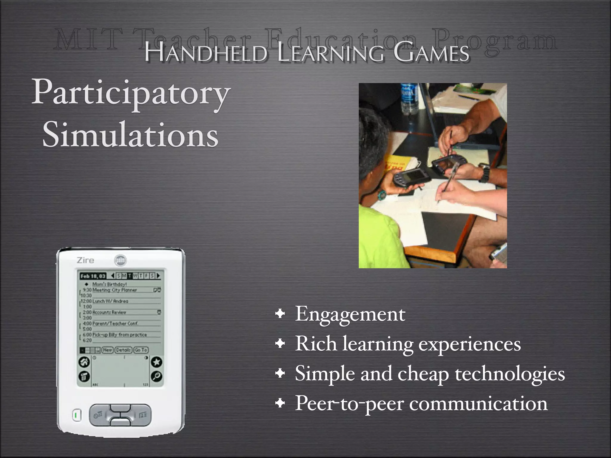 MI T TeANDHELDEducationAMES
       H acher LEARNING G Program
Participatory
 Simulations



                •   Engagement
                •   Rich learning experiences
                •   Simple and cheap technologies
                •   Peer-to-peer communication
 