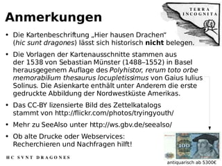 Anmerkungen Die Kartenbeschriftung „Hier hausen Drachen“ ( hic sunt dragones ) lässt sich historisch  nicht  belegen. Die Vorlagen der Kartenausschnitte stammen aus der 1538 von Sebastian Münster (1488–1552) in Basel herausgegenem Auflage des  Polyhistor, rerum toto orbe memorabilium thesaurus locupletissimus  von Gaius Iulius Solinus .  Die Asienkarte enthält unter Anderem die erste gedruckte Abbildung der Nordwestküste Amerikas.  Das CC-BY lizensierte Bild des Zettelkatalogs stammt von http://flickr.com/photos/tryingyouth/  Mehr zu SeeAlso unter http://ws.gbv.de/seealso/ Ob alte Drucke oder Webservices: Recherchieren und Nachfragen hilft! antiquarisch ab 5300€ 