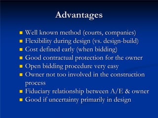 Advantages
Advantages
„
„ Well known method (courts, companies)
Well known method (courts, companies)
„
„ Flexibility during design (vs. design
Flexibility during design (vs. design-
-build)
build)
„
„ Cost defined early (when bidding)
Cost defined early (when bidding)
„
„ Good contractual protection for the owner
Good contractual protection for the owner
„
„ Open bidding procedure very easy
Open bidding procedure very easy
„
„ Owner not too involved in the construction
Owner not too involved in the construction
process
process
„
„ Fiduciary relationship between A/E & owner
Fiduciary relationship between A/E & owner
„
„ Good if uncertainty primarily in design
Good if uncertainty primarily in design
 