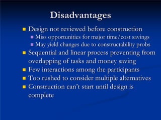 Disadvantages
Disadvantages
„
„ Design not reviewed before construction
Design not reviewed before construction
„
„ Miss opportunities for major time/cost savings
Miss opportunities for major time/cost savings
„
„ May yield changes due to constructability
May yield changes due to constructability probs
probs
„
„ Sequential and linear process preventing from
Sequential and linear process preventing from
overlapping of tasks and money saving
overlapping of tasks and money saving
„
„ Few interactions among the participants
Few interactions among the participants
„
„ Too rushed to consider multiple alternatives
Too rushed to consider multiple alternatives
„
„ Construction can
Construction can’
’t start until design is
t start until design is
complete

complete
 