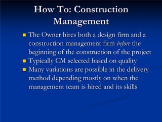How To: Construction
How To: Construction
Management
Management
„
„ The Owner hires both a design firm and a
The Owner hires both a design firm and a
construction management firm
construction management firm before
before the
the
beginning of the construction of the project
beginning of the construction of the project
„
„ Typically CM selected based on quality
Typically CM selected based on quality
„
„ Many variations are possible in the delivery
Many variations are possible in the delivery
method depending mostly on when the
method depending mostly on when the
management team is hired and its skills
management team is hired and its skills
 