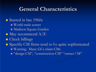 General Characteristics
General Characteristics
„
„ Started in late 1960s
Started in late 1960s
„
„ World trade center
World trade center
„
„ Madison Square Garden
Madison Square Garden
„
„ May recommend A/E

May recommend A/E
„
„ Check billings
Check billings
„
„ Specific CM firms tend to be quite sophisticated
Specific CM firms tend to be quite sophisticated
„
„ Warning: Many GCs claim
Warning: Many GCs claim CMs
CMs
„
„ “
“design CM
design CM”
”,
, “
“construction CM
construction CM”
” “
“owner CM
owner CM”
”
 