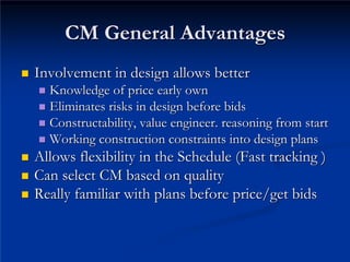 CM General Advantages
CM General Advantages
„
„ Involvement in design allows better
Involvement in design allows better
„
„ Knowledge of price early own
Knowledge of price early own
„
„ Eliminates risks in design before bids
Eliminates risks in design before bids
„
„ Constructability, value engineer. reasoning from start
Constructability, value engineer. reasoning from start
„
„ Working construction constraints into design plans
Working construction constraints into design plans
„
„ Allows flexibility in the Schedule (Fast tracking )
Allows flexibility in the Schedule (Fast tracking )
„
„ Can select CM based on quality
Can select CM based on quality
„
„ Really familiar with plans before price/get bids
Really familiar with plans before price/get bids
 
