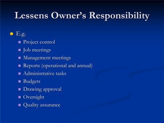 Lessens Owner
Lessens Owner’
’s Responsibility
s Responsibility
„
„ E.g.
E.g.
„
„ Project control
Project control
„
„ Job meetings
Job meetings
„
„ Management meetings
Management meetings
„
„ Reports (operational and annual)
Reports (operational and annual)
„
„ Administrative tasks
Administrative tasks
„
„ Budgets
Budgets
„
„ Drawing approval
Drawing approval
„
„ Oversight
Oversight
„
„ Quality assurance
Quality assurance
 