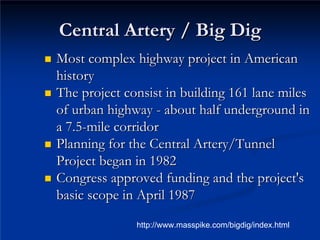 Central Artery / Big Dig
Central Artery / Big Dig
„
„ Most complex highway project in American
Most complex highway project in American
history
history
„
„ The project consist in building 161 lane miles
The project consist in building 161 lane miles
of urban highway
of urban highway -
- about half underground in
about half underground in
a 7.5
a 7.5-
-mile corridor
mile corridor
„
„ Planning for the Central Artery/Tunnel
Planning for the Central Artery/Tunnel
Project began in 1982
Project began in 1982
„
„ Congress approved funding and the project's
Congress approved funding and the project's
basic scope in April 1987
basic scope in April 1987
http://www.masspike.com/bigdig/index.html
 