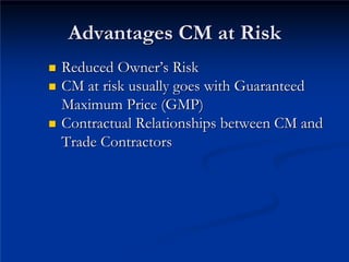 Advantages CM at Risk
Advantages CM at Risk
„
„ Reduced Owner
Reduced Owner’
’s Risk
s Risk
„
„
„
„
Trade Contractors
Trade Contractors
CM at risk usually goes with Guaranteed
CM at risk usually goes with Guaranteed
Maximum Price (GMP)
Maximum Price (GMP)
Contractual Relationships between CM and
Contractual Relationships between CM and
 