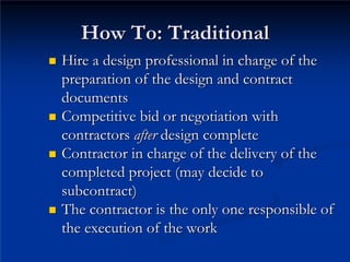 How To: Traditional
How To: Traditional
„
„ Hire a design professional in charge of the
Hire a design professional in charge of the
preparation of the design and contract
preparation of the design and contract
documents
documents
„
„ Competitive bid or negotiation with
Competitive bid or negotiation with
contractors
contractors after
after design complete
design complete
„
„ Contractor in charge of the delivery of the
Contractor in charge of the delivery of the
completed project (may decide to
completed project (may decide to
subcontract)
subcontract)
„
„ The contractor is the only one responsible of
The contractor is the only one responsible of
the execution of the work
the execution of the work
 
