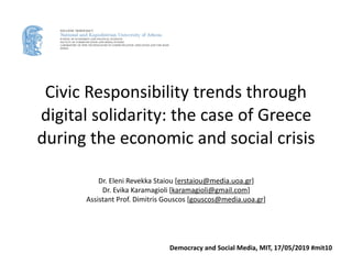 Civic	Responsibility	trends	through	
digital	solidarity:	the	case	of	Greece	
during	the	economic	and	social	crisis
Dr.	Eleni	Revekka	Staiou	[erstaiou@media.uoa.gr]	
Dr.	Evika	Karamagioli	[karamagioli@gmail.com]	
Assistant	Prof.	Dimitris	Gouscos	[gouscos@media.uoa.gr]
HELLENIC DEMOCRACY
National and Kapodistrian University of Athens
SCHOOL OF ECONOMICS AND POLITICAL SCIENCES
FACULTY OF COMMUNICATION AND MEDIA STUDIES
LABORATORY OF NEW TECHNOLOGIES IN COMMUNICATION, EDUCATION AND THE MASS
MEDIA
Democracy	and	Social	Media,	MIT,	17/05/2019	#mit10
 