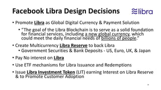 Facebook Libra Design Decisions
• Promote Libra as Global Digital Currency & Payment Solution
• “The goal of the Libra Blockchain is to serve as a solid foundation
for financial services, including a new global currency, which
could meet the daily financial needs of billions of people.”
• Create Multicurrency Libra Reserve to back Libra
• Government Securities & Bank Deposits - US, Euro, UK, & Japan
• Pay No interest on Libra
• Use ETF mechanisms for Libra Issuance and Redemptions
• Issue Libra Investment Token (LIT) earning Interest on Libra Reserve
& to Promote Customer Adoption
24
 