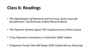 Class 6: Readings
• 'The Digitalization of Payments and Currency: Some Issues for
Consideration' Lael Brainard, Federal Reserve Board
• ‘The Payment Systems Space’ MIT Cryptocurrency Online Course
• '7 Key Payments Innovations in Fintech for 2020' Codete
• '9 Payment Trends That Will Shape 2020' Estelle Mense, BlueSnap
3
 