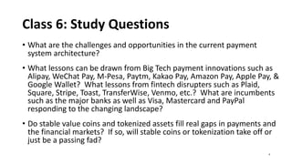 Class 6: Study Questions
• What are the challenges and opportunities in the current payment
system architecture?
• What lessons can be drawn from Big Tech payment innovations such as
Alipay, WeChat Pay, M-Pesa, Paytm, Kakao Pay, Amazon Pay, Apple Pay, &
Google Wallet? What lessons from fintech disrupters such as Plaid,
Square, Stripe, Toast, TransferWise, Venmo, etc.? What are incumbents
such as the major banks as well as Visa, Mastercard and PayPal
responding to the changing landscape?
• Do stable value coins and tokenized assets fill real gaps in payments and
the financial markets? If so, will stable coins or tokenization take off or
just be a passing fad?
4
 