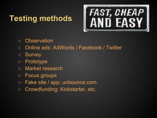 Testing methods

  ○   Observation
  ○   Online ads: AdWords / Facebook / Twitter
  ○   Survey
  ○   Prototype
  ○   Market research
  ○   Focus groups
  ○   Fake site / app: unbounce.com
  ○   Crowdfunding: Kickstarter, etc.
 