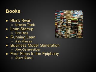 Books
● Black Swan
  ○ Nassim Taleb
● Lean Startup
  ○ Eric Ries
● Running Lean
  ○ Ash Maurya
● Business Model Generation
  ○ Alex Osterweilder
● Four Steps to the Epiphany
  ○ Steve Blank
 