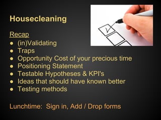 Housecleaning
Recap
● (in)Validating
● Traps
● Opportunity Cost of your precious time
● Positioning Statement
● Testable Hypotheses & KPI's
● Ideas that should have known better
● Testing methods

Lunchtime: Sign in, Add / Drop forms
 
