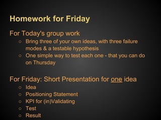 Homework for Friday
Short Presentation for one idea
  ○   Idea
  ○   Positioning Statement
  ○   KPI for (in)Validating
  ○   Test
  ○   Result
 