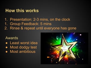 How this works
1. Presentation: 2-3 mins, on the clock
1. Group Feedback: 5 mins
2. Rinse & repeat until everyone has gone

Awards
● Least worst idea
● Most dodgy test
● Most ambitious
 