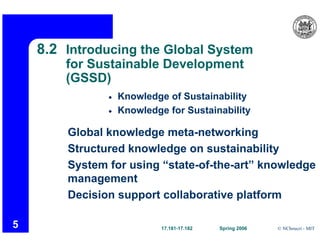• Knowledge of Sustainability
• Knowledge for Sustainability
Global knowledge meta-networking
Structured knowledge on sustainability
System for using “state-of-the-art” knowledge
Decision support collaborative platform
17.181-17.182 Spring 2006 © NChoucri - MIT
8.2 Introducing the Global System
for Sustainable Development
(GSSD)
management
5
 