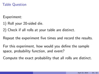 Table Question

Experiment:

1) Roll your 20-sided die.

2) Check if all rolls at your table are distinct.

Repeat the experiment ﬁve times and record the results.

For this experiment, how would you deﬁne the sample
space, probability function, and event?
Compute the exact probability that all rolls are distinct.
April 22, 2014 16 / 22
 