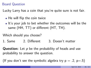 Board Question

Lucky Larry has a coin that you’re quite sure is not fair.
He will ﬂip the coin twice
It’s your job to bet whether the outcomes will be the
same (HH, TT) or diﬀerent (HT, TH).
Which should you choose?
1. Same 2. Diﬀerent 3. Doesn’t matter
Question: Let p be the probability of heads and use
probability to answer the question.
(If you don’t see the symbolic algebra try p = .2, p=.5)

April 22, 2014 18 / 22
 