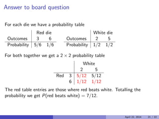 Answer to board question
For each die we have a probability table
Red die White die
Outcomes 3 6 Outcomes 2 5
Probability 5/6 1/6 Probability 1/2 1/2
For both together we get a 2 × 2 probability table

White
2 5
Red 3 5/12 5/12
6 1/12 1/12
The red table entries are those where red beats white. Totalling the
probability we get P(red beats white) = 7/12.
April 22, 2014 21 / 22
 