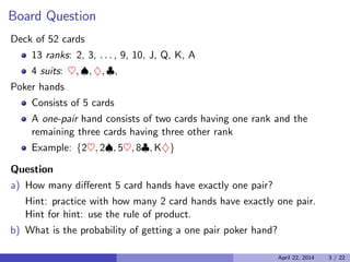 Board Question
Deck of 52 cards
13 ranks: 2, 3, . . . , 9, 10, J, Q, K, A
4 suits: ♥, ♠, ♦, ♣,
Poker hands
Consists of 5 cards
A one-pair hand consists of two cards having one rank and the
remaining three cards having three other rank

Example: {2♥, 2♠, 5♥, 8♣, K♦}

Question
a) How many diﬀerent 5 card hands have exactly one pair?
Hint: practice with how many 2 card hands have exactly one pair.
Hint for hint: use the rule of product.
b) What is the probability of getting a one pair poker hand?
April 22, 2014 3 / 22
 