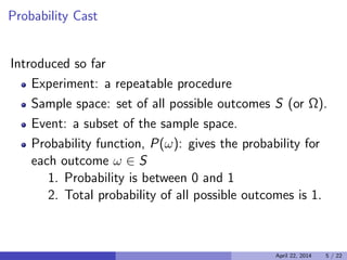 Probability Cast

Introduced so far
Experiment: a repeatable procedure
Sample space: set of all possible outcomes S (or Ω).
Event: a subset of the sample space.
Probability function, P(ω): gives the probability for
each outcome ω ∈ S
1. Probability is between 0 and 1
2. Total probability of all possible outcomes is 1.
April 22, 2014 5 / 22
 